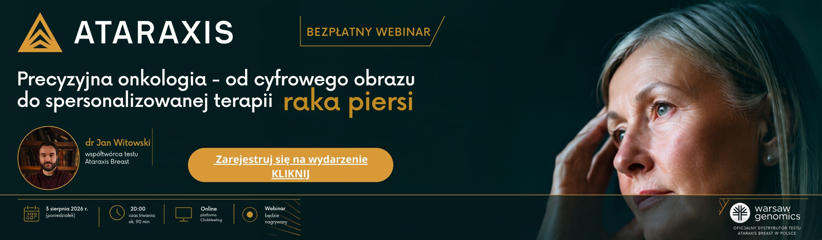 Bezpłatny webinar ATARAXIS — Precyzyjna onkologia: od cyfrowego obrazu do spersonalizowanej terapii raka piersi. Prowadzi dr Jan Witowski, współtwórca testu Ataraxis Breast. 3 sierpnia 2026 r. (poniedziałek), godz. 20:00, czas trwania ok. 90 min, online na platformie ClickMeeting, webinar będzie nagrywany. Warsaw Genomics — oficjalny dystrybutor testu Ataraxis Breast w Polsce. Kliknij, aby się zarejestrować.