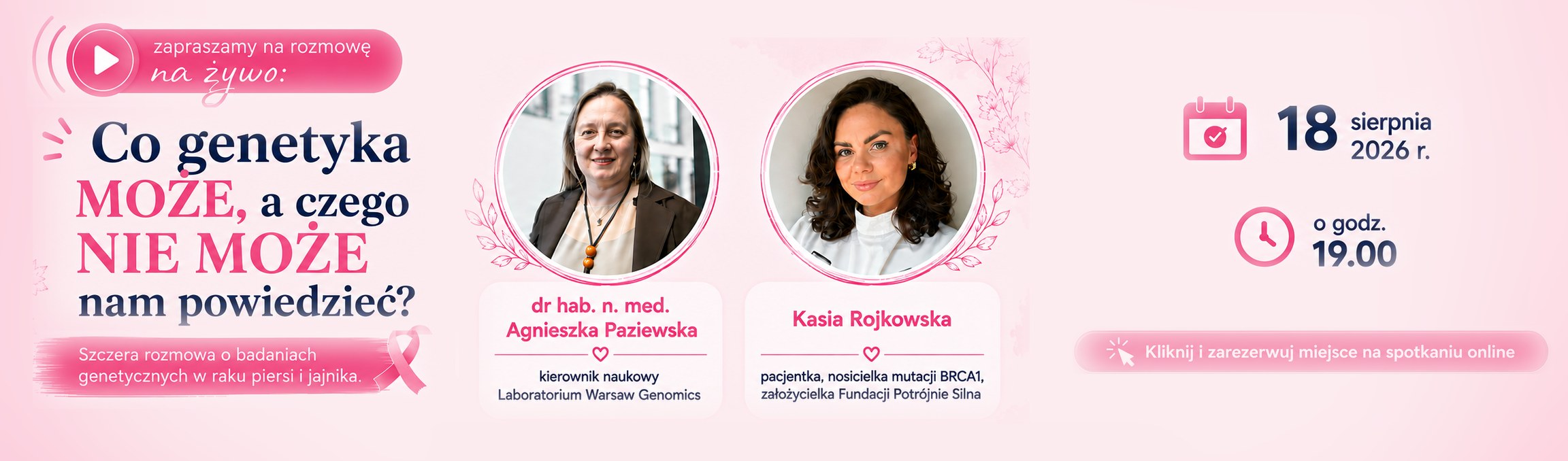 Zapraszamy na rozmowę na żywo: Co genetyka może, a czego nie może nam powiedzieć? Szczera rozmowa o badaniach genetycznych w raku piersi i jajnika. Rozmawiają: dr hab. n. med. Agnieszka Paziewska, kierownik naukowy Laboratorium Warsaw Genomics, oraz Kasia Rojkowska, pacjentka, nosicielka mutacji BRCA1, założycielka Fundacji Potrójnie Silna. 18 sierpnia 2026 r. o godz. 19:00, spotkanie online. Kliknij i zarezerwuj miejsce.